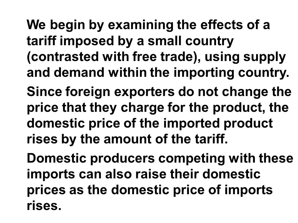 We begin by examining the effects of a tariff imposed by a small country (contrasted with free trade), using supply and demand within the importing country.