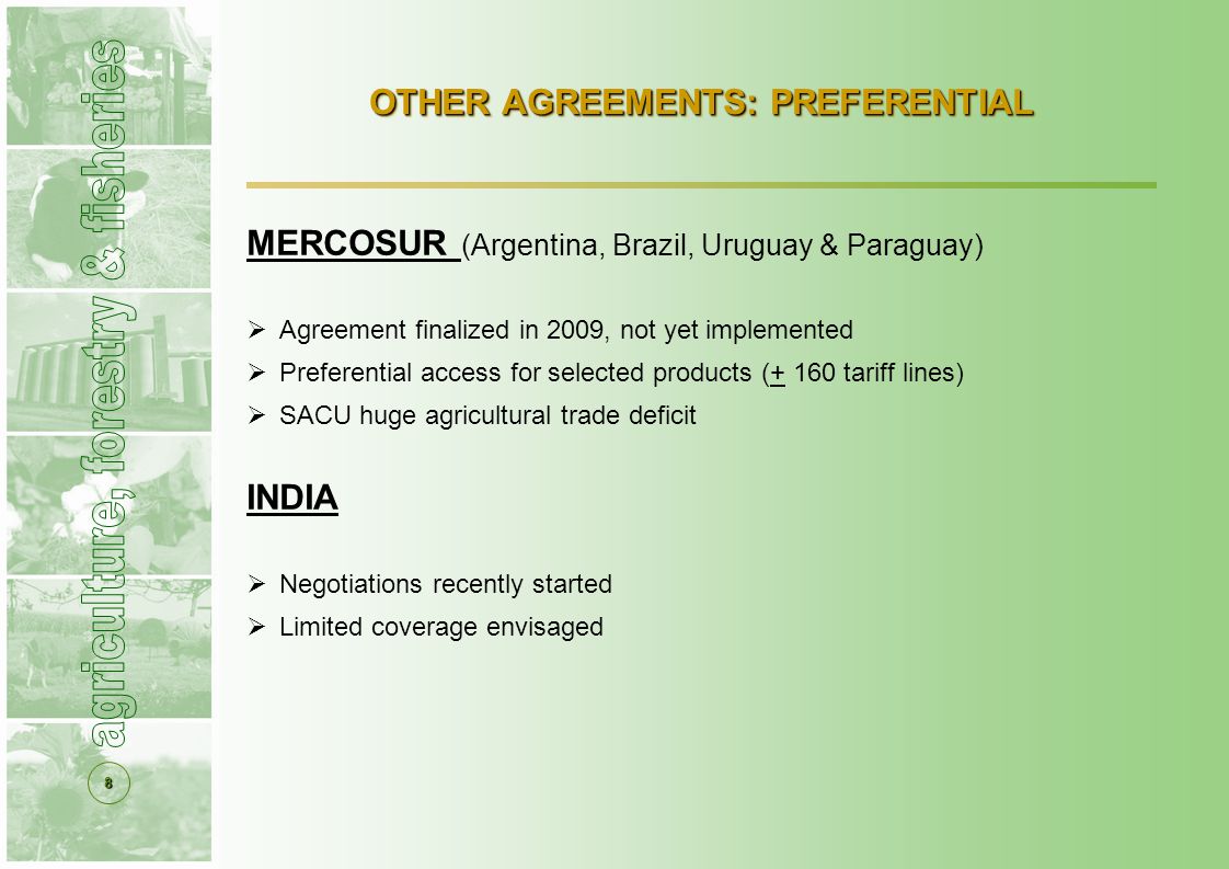 8 OTHER AGREEMENTS: PREFERENTIAL MERCOSUR (Argentina, Brazil, Uruguay & Paraguay)  Agreement finalized in 2009, not yet implemented  Preferential access for selected products (+ 160 tariff lines)  SACU huge agricultural trade deficit INDIA  Negotiations recently started  Limited coverage envisaged