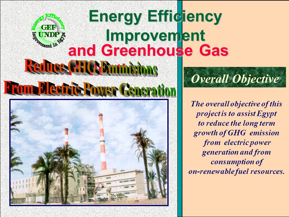 Energy Efficiency Improvement and Greenhouse Gas Reduction Overall Objective The overall objective of this project is to assist Egypt to reduce the long term growth of GHG emission from electric power generation and from consumption of on-renewable fuel resources.