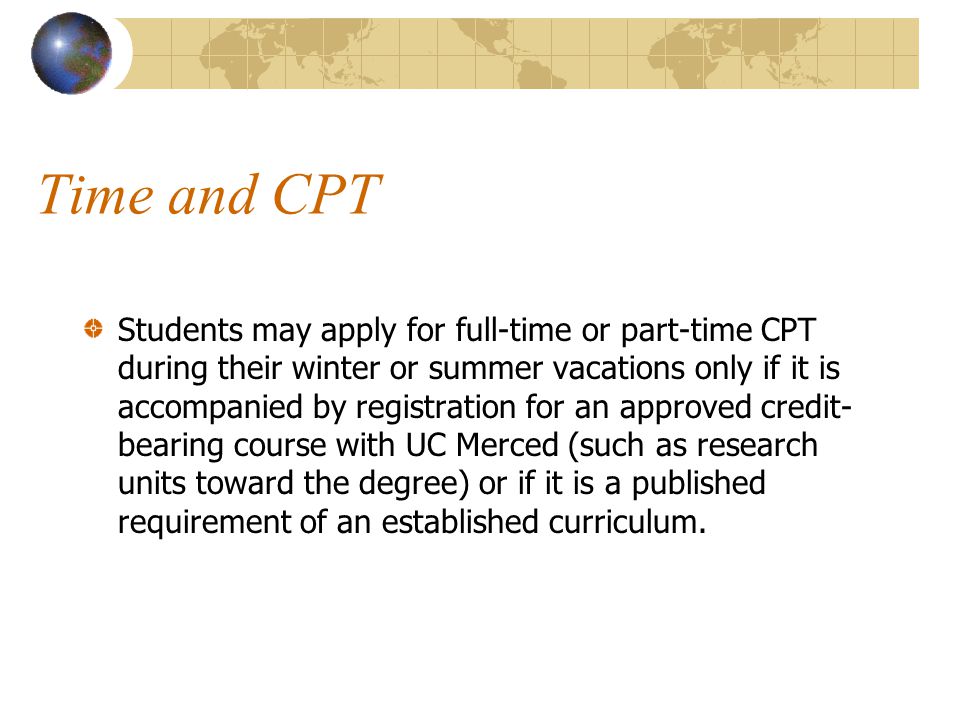Time and CPT Students may apply for full-time or part-time CPT during their winter or summer vacations only if it is accompanied by registration for an approved credit- bearing course with UC Merced (such as research units toward the degree) or if it is a published requirement of an established curriculum.