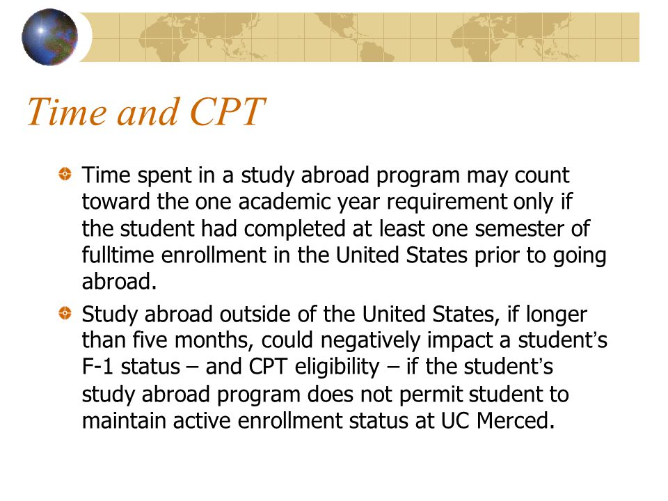 Time and CPT Time spent in a study abroad program may count toward the one academic year requirement only if the student had completed at least one semester of fulltime enrollment in the United States prior to going abroad.