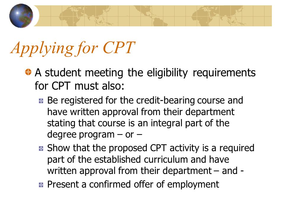 Applying for CPT A student meeting the eligibility requirements for CPT must also: Be registered for the credit-bearing course and have written approval from their department stating that course is an integral part of the degree program – or – Show that the proposed CPT activity is a required part of the established curriculum and have written approval from their department – and - Present a confirmed offer of employment