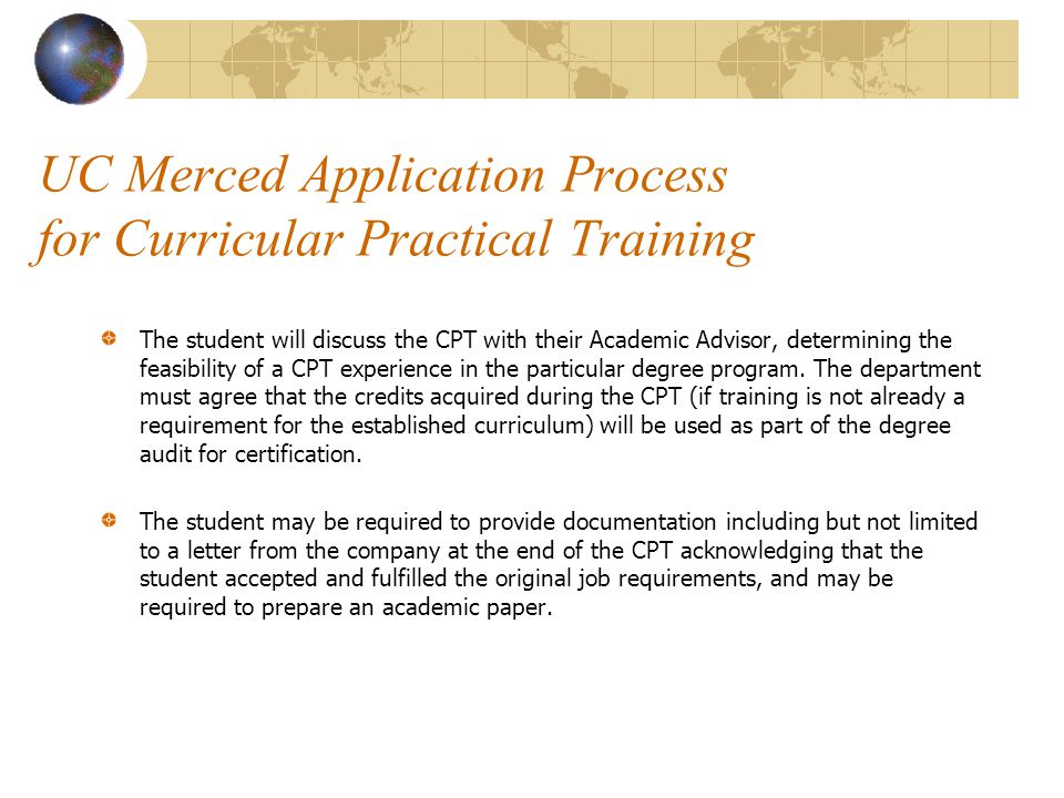 UC Merced Application Process for Curricular Practical Training The student will discuss the CPT with their Academic Advisor, determining the feasibility of a CPT experience in the particular degree program.