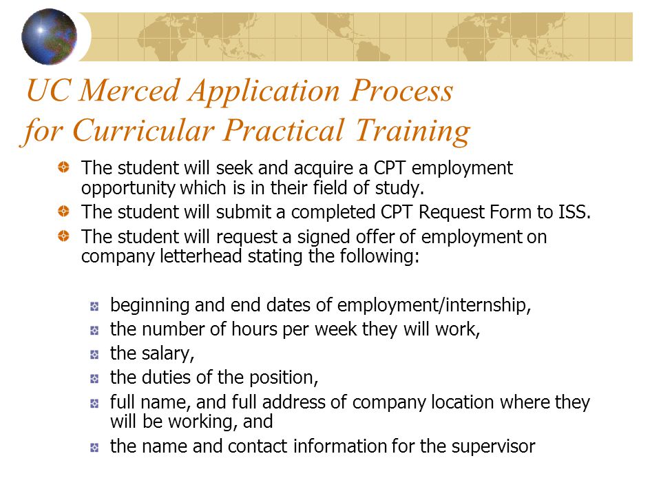 UC Merced Application Process for Curricular Practical Training The student will seek and acquire a CPT employment opportunity which is in their field of study.