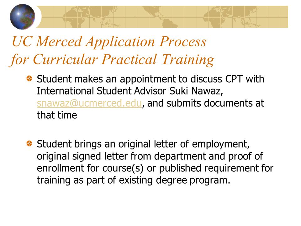UC Merced Application Process for Curricular Practical Training Student makes an appointment to discuss CPT with International Student Advisor Suki Nawaz, and submits documents at that time Student brings an original letter of employment, original signed letter from department and proof of enrollment for course(s) or published requirement for training as part of existing degree program.