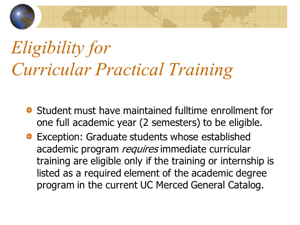 Eligibility for Curricular Practical Training Student must have maintained fulltime enrollment for one full academic year (2 semesters) to be eligible.