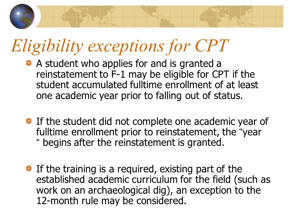 Eligibility exceptions for CPT A student who applies for and is granted a reinstatement to F-1 may be eligible for CPT if the student accumulated fulltime enrollment of at least one academic year prior to falling out of status.