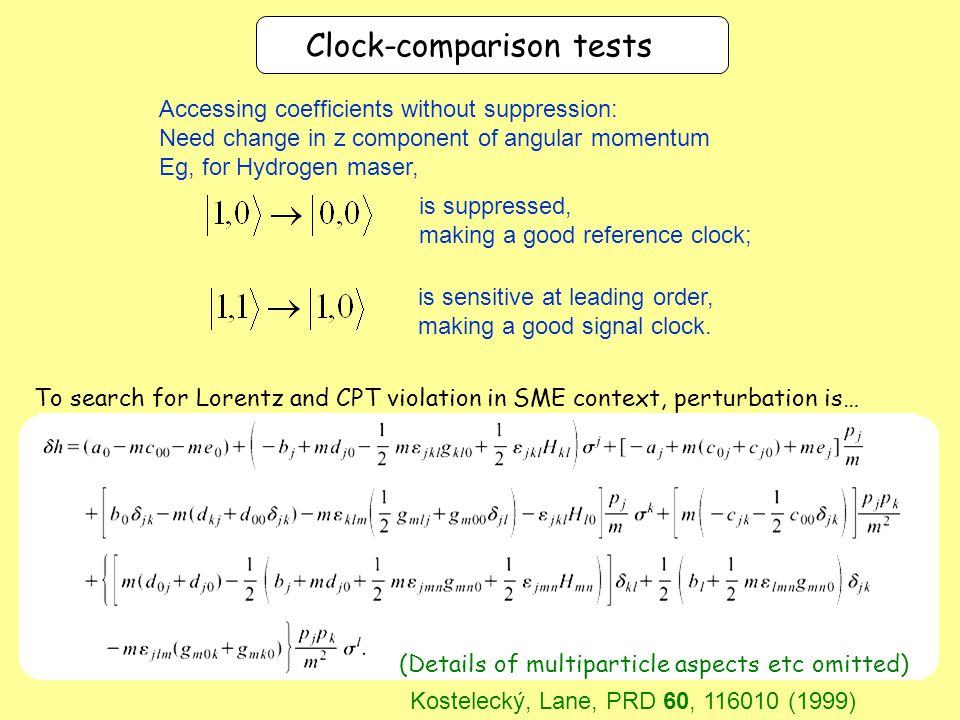 To search for Lorentz and CPT violation in SME context, perturbation is… (Details of multiparticle aspects etc omitted) Clock-comparison tests Kostelecký, Lane, PRD 60, (1999) Accessing coefficients without suppression: Need change in z component of angular momentum Eg, for Hydrogen maser, is suppressed, making a good reference clock; is sensitive at leading order, making a good signal clock.