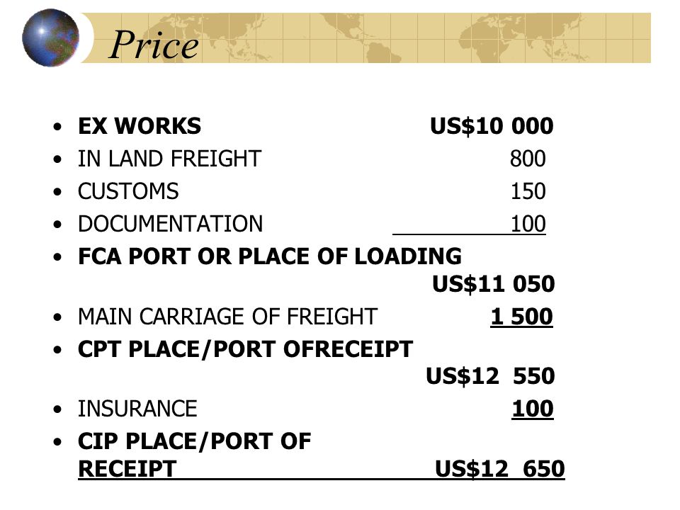 Price EX WORKS US$ IN LAND FREIGHT 800 CUSTOMS 150 DOCUMENTATION 100 FCA PORT OR PLACE OF LOADING US$ MAIN CARRIAGE OF FREIGHT CPT PLACE/PORT OFRECEIPT US$ INSURANCE 100 CIP PLACE/PORT OF RECEIPT US$12 650