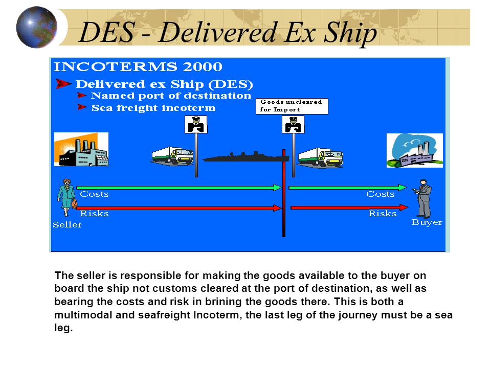 DES - Delivered Ex Ship The seller is responsible for making the goods available to the buyer on board the ship not customs cleared at the port of destination, as well as bearing the costs and risk in brining the goods there.