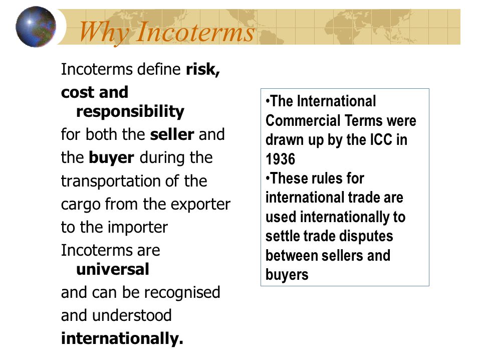 Why Incoterms Incoterms define risk, cost and responsibility for both the seller and the buyer during the transportation of the cargo from the exporter to the importer Incoterms are universal and can be recognised and understood internationally.