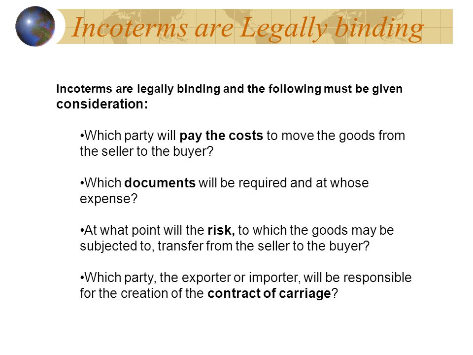 Incoterms are Legally binding Incoterms are legally binding and the following must be given consideration: Which party will pay the costs to move the goods from the seller to the buyer.