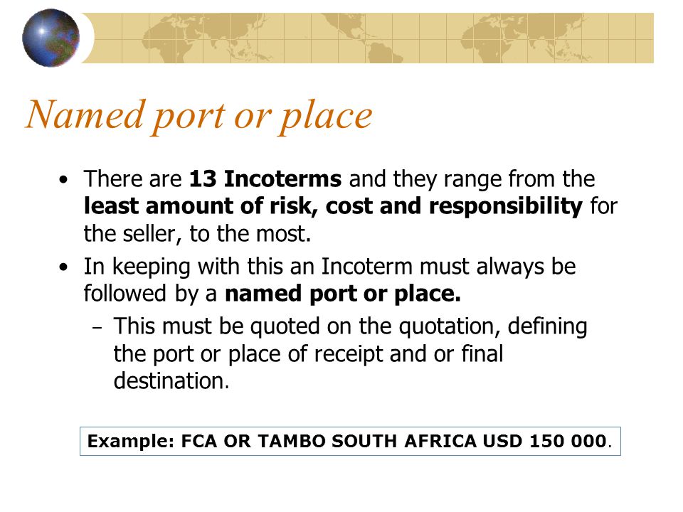 Named port or place There are 13 Incoterms and they range from the least amount of risk, cost and responsibility for the seller, to the most.