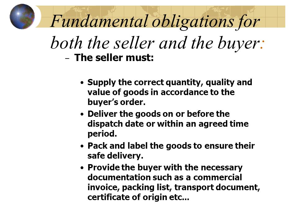 Fundamental obligations for both the seller and the buyer: – The seller must: Supply the correct quantity, quality and value of goods in accordance to the buyer’s order.