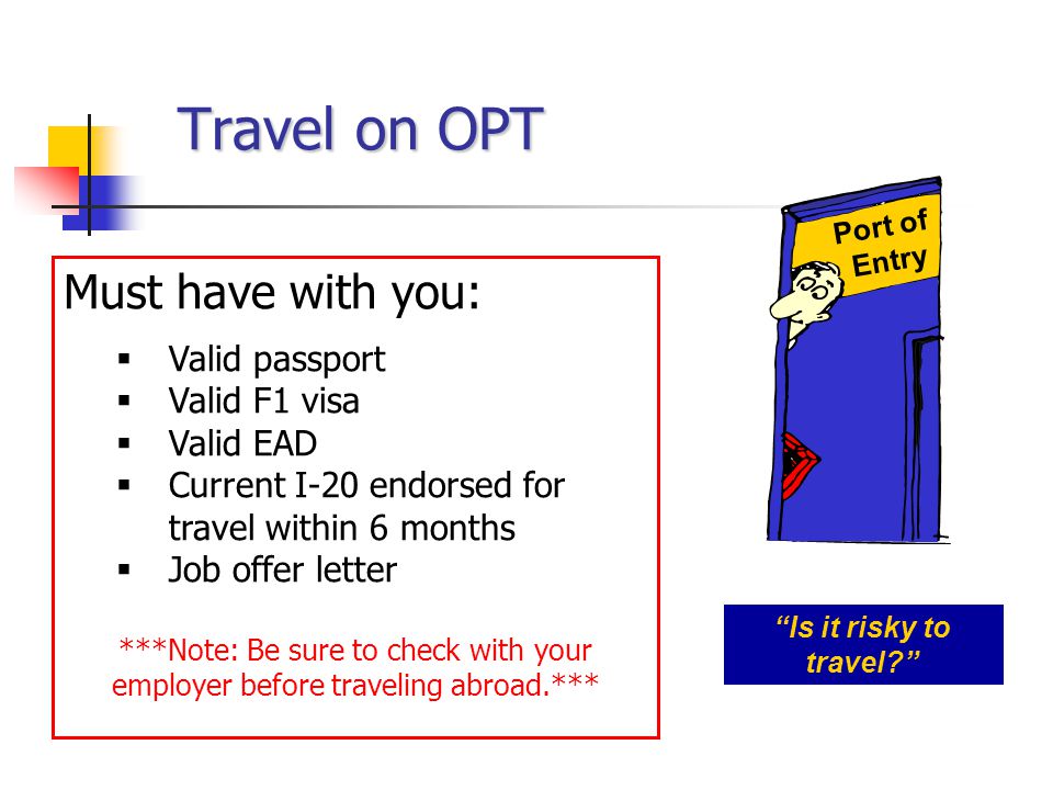 Travel on OPT Must have with you:  Valid passport  Valid F1 visa  Valid EAD  Current I-20 endorsed for travel within 6 months  Job offer letter ***Note: Be sure to check with your employer before traveling abroad.*** Port of Entry Is it risky to travel
