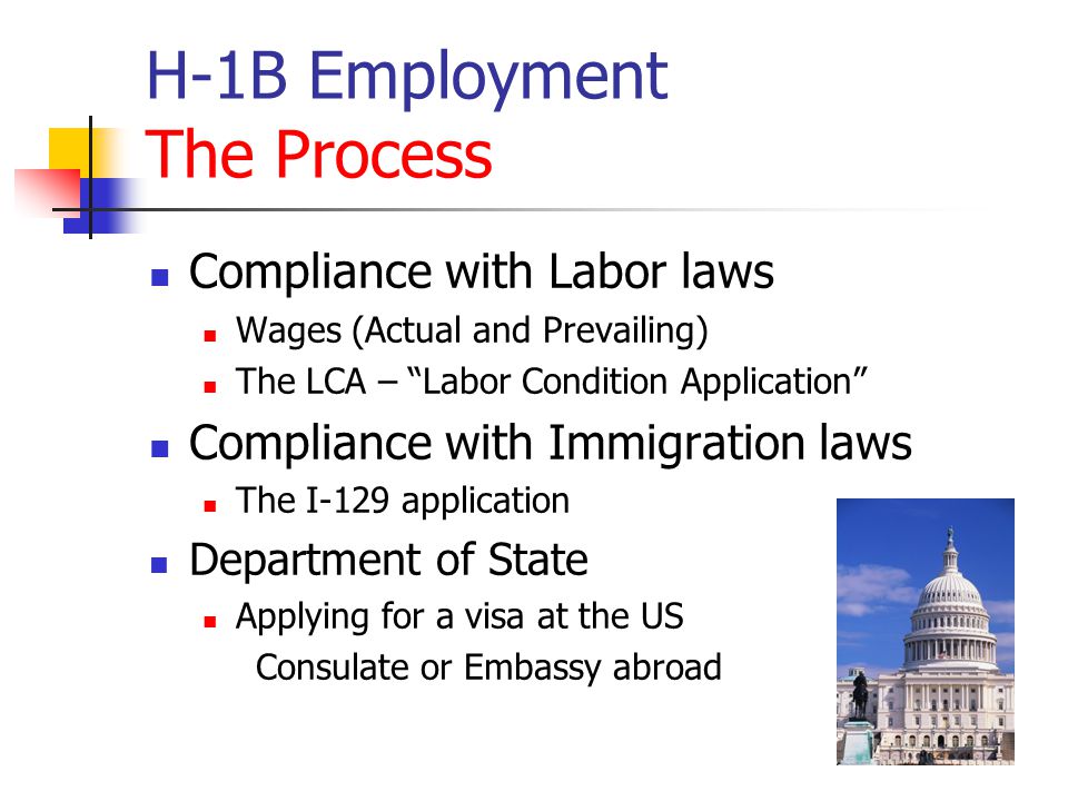 H-1B Employment The Process Compliance with Labor laws Wages (Actual and Prevailing) The LCA – Labor Condition Application Compliance with Immigration laws The I-129 application Department of State Applying for a visa at the US Consulate or Embassy abroad