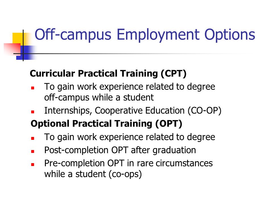 Off-campus Employment Options Curricular Practical Training (CPT) To gain work experience related to degree off-campus while a student Internships, Cooperative Education (CO-OP) Optional Practical Training (OPT) To gain work experience related to degree Post-completion OPT after graduation Pre-completion OPT in rare circumstances while a student (co-ops)