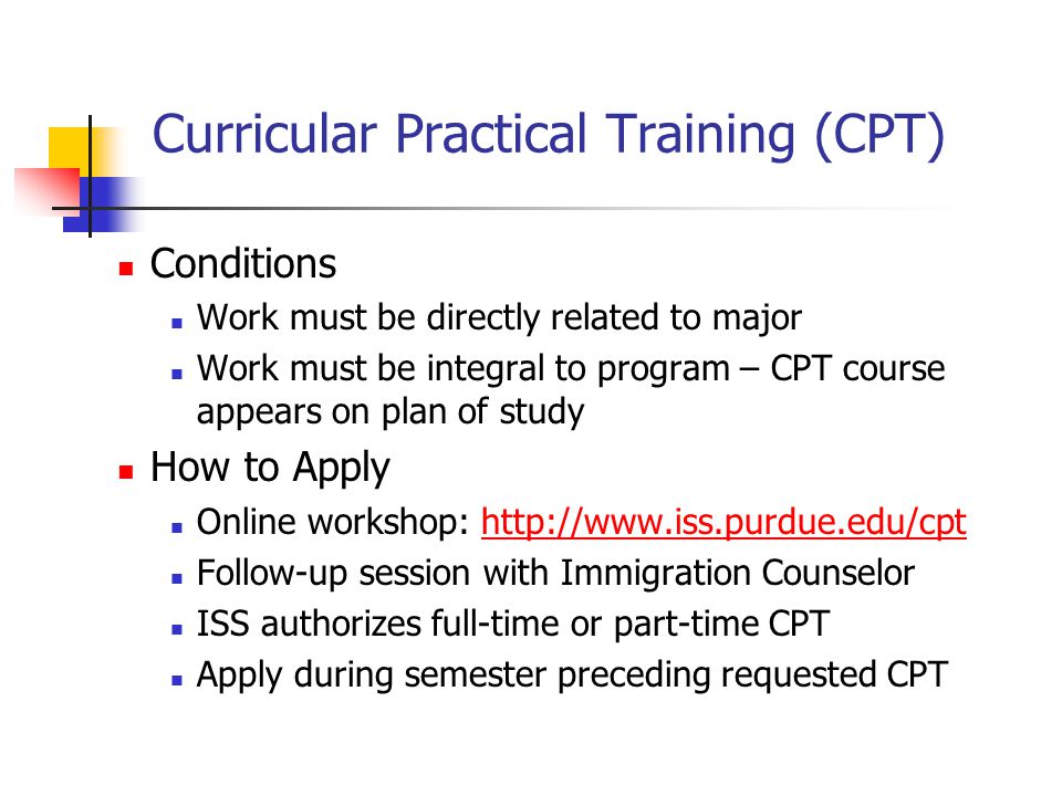 Curricular Practical Training (CPT) Conditions Work must be directly related to major Work must be integral to program – CPT course appears on plan of study How to Apply Online workshop:   Follow-up session with Immigration Counselor ISS authorizes full-time or part-time CPT Apply during semester preceding requested CPT