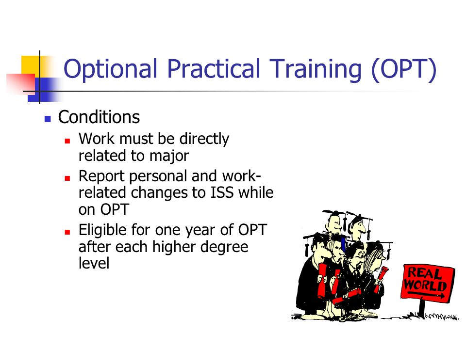 Optional Practical Training (OPT) Conditions Work must be directly related to major Report personal and work- related changes to ISS while on OPT Eligible for one year of OPT after each higher degree level