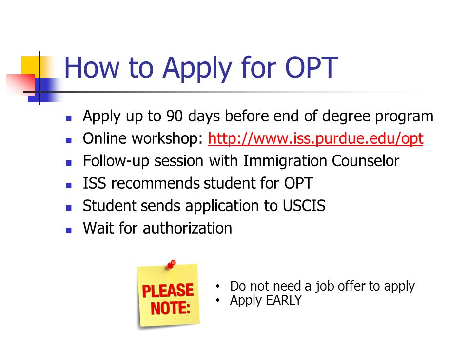 How to Apply for OPT Apply up to 90 days before end of degree program Online workshop:   Follow-up session with Immigration Counselor ISS recommends student for OPT Student sends application to USCIS Wait for authorization Do not need a job offer to apply Apply EARLY