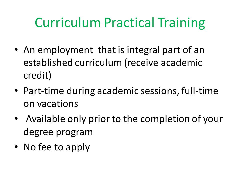 Curriculum Practical Training An employment that is integral part of an established curriculum (receive academic credit) Part-time during academic sessions, full-time on vacations Available only prior to the completion of your degree program No fee to apply