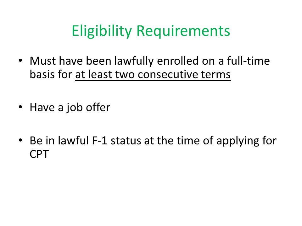 Eligibility Requirements Must have been lawfully enrolled on a full-time basis for at least two consecutive terms Have a job offer Be in lawful F-1 status at the time of applying for CPT