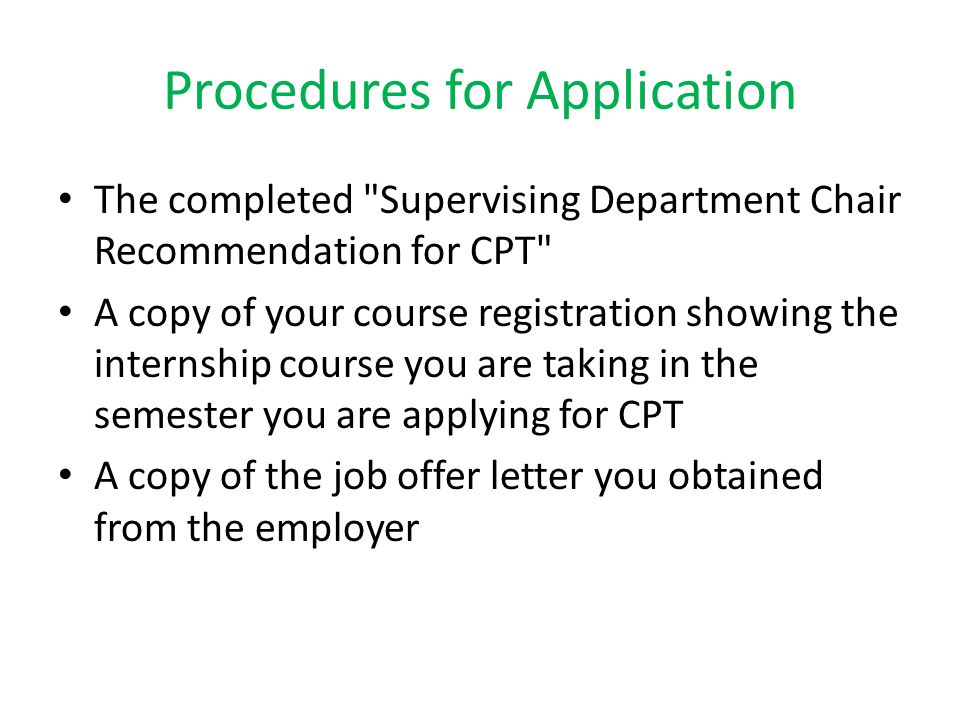 Procedures for Application The completed Supervising Department Chair Recommendation for CPT A copy of your course registration showing the internship course you are taking in the semester you are applying for CPT A copy of the job offer letter you obtained from the employer