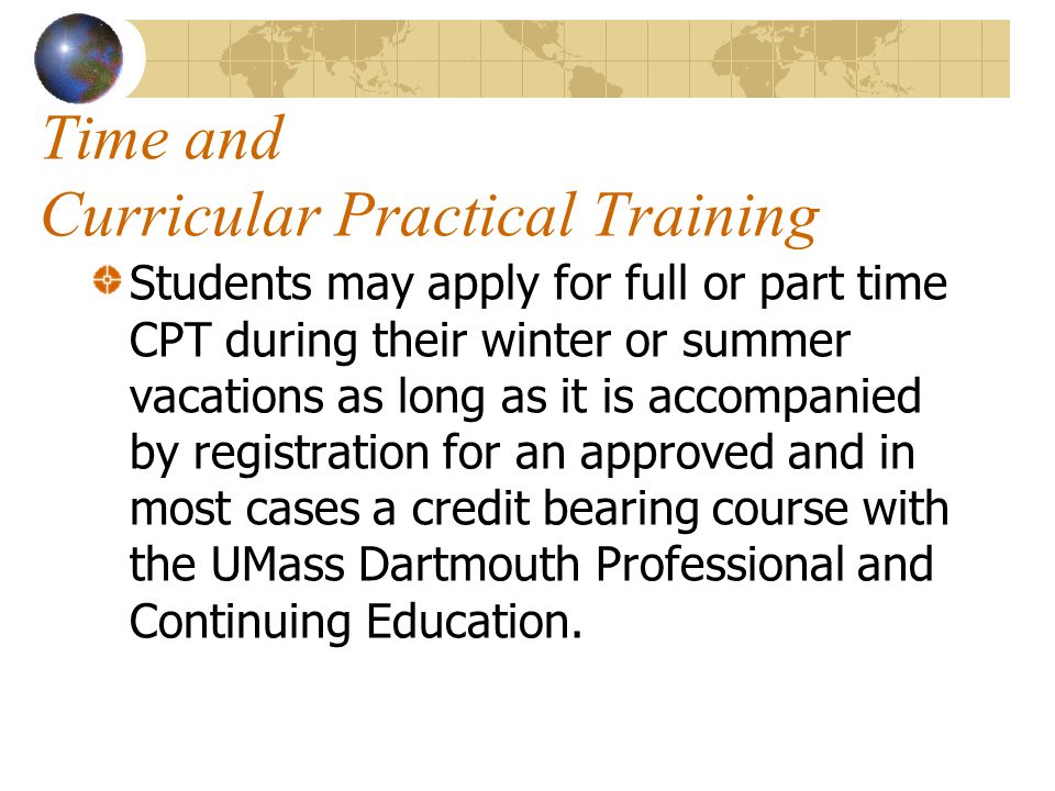 Time and Curricular Practical Training Students may apply for full or part time CPT during their winter or summer vacations as long as it is accompanied by registration for an approved and in most cases a credit bearing course with the UMass Dartmouth Professional and Continuing Education.