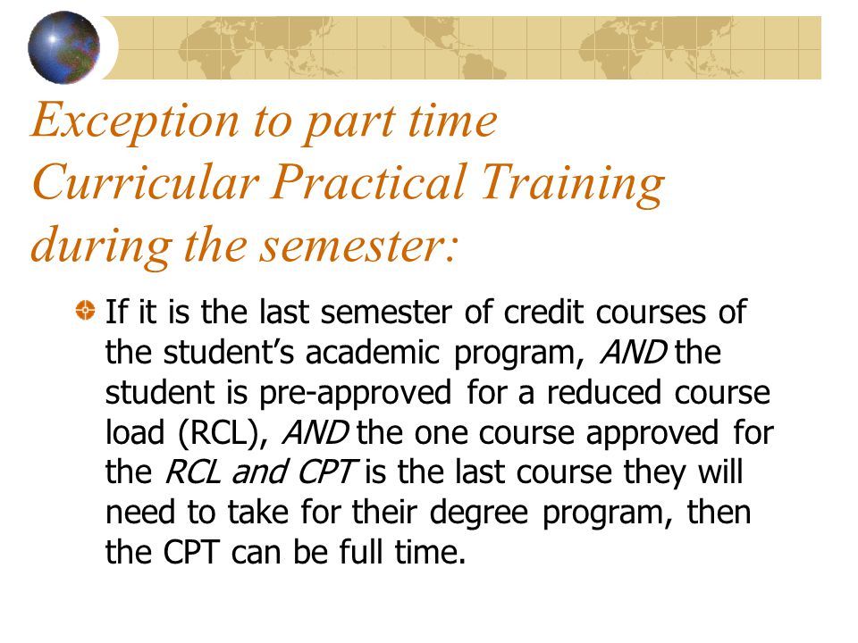 Exception to part time Curricular Practical Training during the semester: If it is the last semester of credit courses of the student’s academic program, AND the student is pre-approved for a reduced course load (RCL), AND the one course approved for the RCL and CPT is the last course they will need to take for their degree program, then the CPT can be full time.