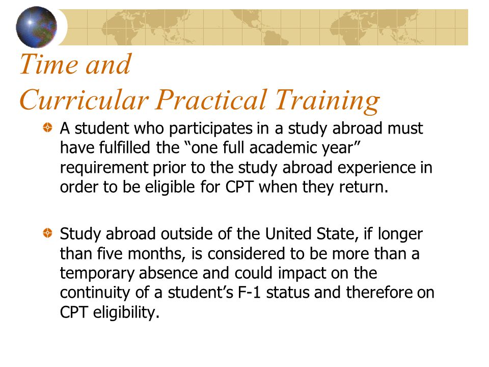 Time and Curricular Practical Training A student who participates in a study abroad must have fulfilled the one full academic year requirement prior to the study abroad experience in order to be eligible for CPT when they return.