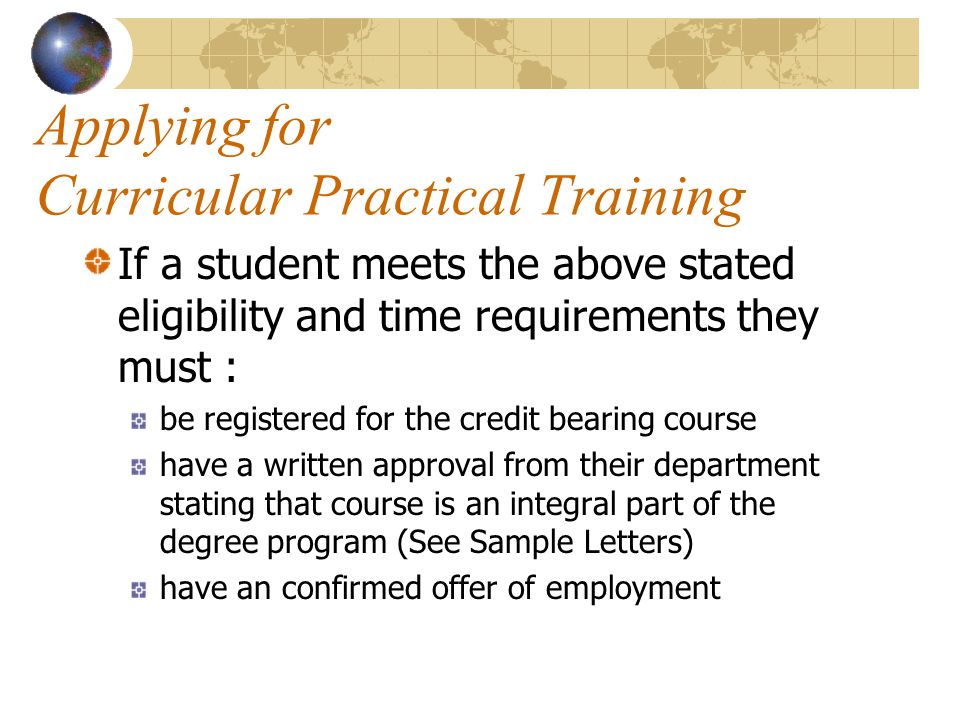 Applying for Curricular Practical Training If a student meets the above stated eligibility and time requirements they must : be registered for the credit bearing course have a written approval from their department stating that course is an integral part of the degree program (See Sample Letters) have an confirmed offer of employment