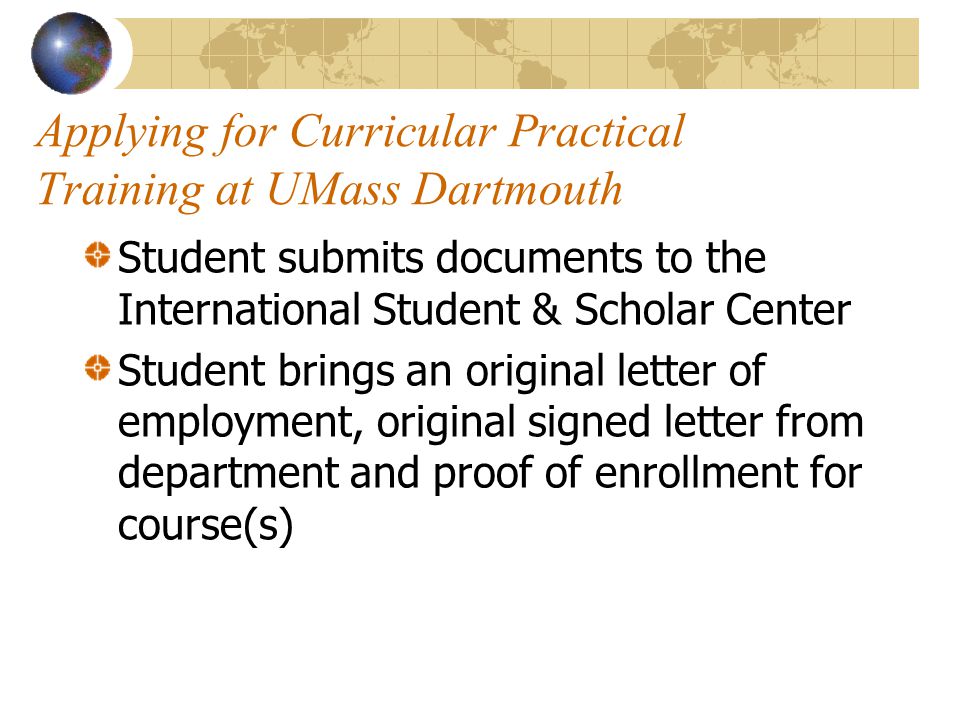 Applying for Curricular Practical Training at UMass Dartmouth Student submits documents to the International Student & Scholar Center Student brings an original letter of employment, original signed letter from department and proof of enrollment for course(s)