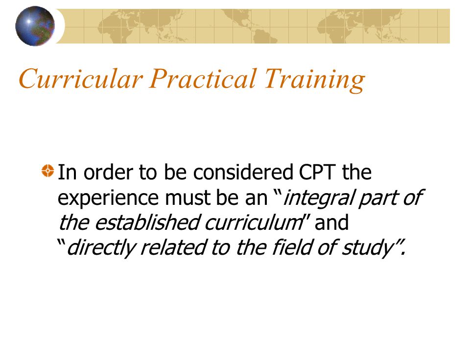 Curricular Practical Training In order to be considered CPT the experience must be an integral part of the established curriculum and directly related to the field of study .