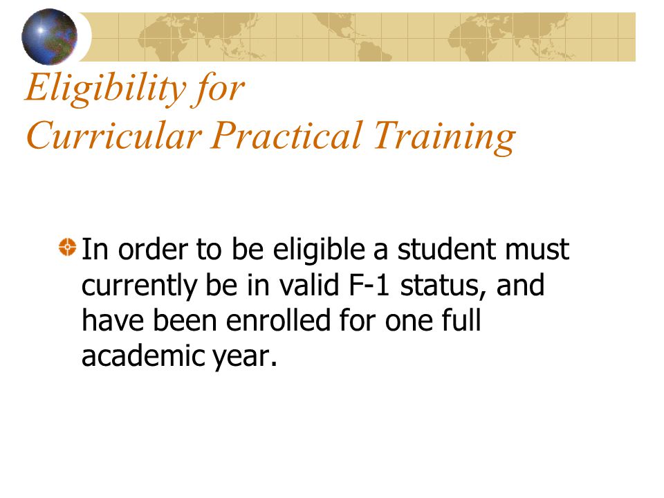 Eligibility for Curricular Practical Training In order to be eligible a student must currently be in valid F-1 status, and have been enrolled for one full academic year.