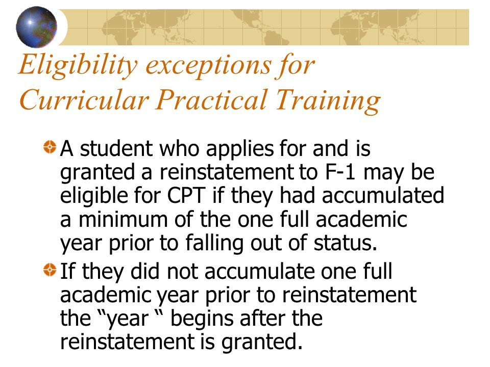 Eligibility exceptions for Curricular Practical Training A student who applies for and is granted a reinstatement to F-1 may be eligible for CPT if they had accumulated a minimum of the one full academic year prior to falling out of status.