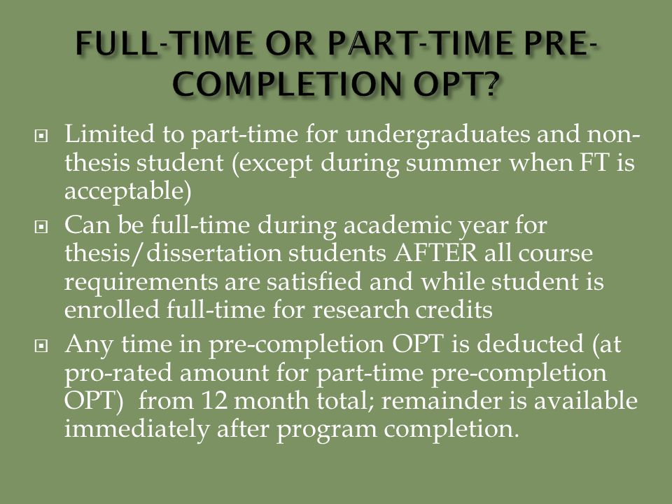  Limited to part-time for undergraduates and non- thesis student (except during summer when FT is acceptable)  Can be full-time during academic year for thesis/dissertation students AFTER all course requirements are satisfied and while student is enrolled full-time for research credits  Any time in pre-completion OPT is deducted (at pro-rated amount for part-time pre-completion OPT) from 12 month total; remainder is available immediately after program completion.