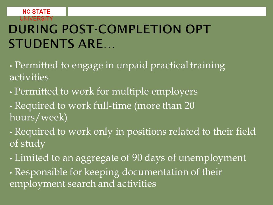 Permitted to engage in unpaid practical training activities Permitted to work for multiple employers Required to work full-time (more than 20 hours/week) Required to work only in positions related to their field of study Limited to an aggregate of 90 days of unemployment Responsible for keeping documentation of their employment search and activities NC STATE UNIVERSITY