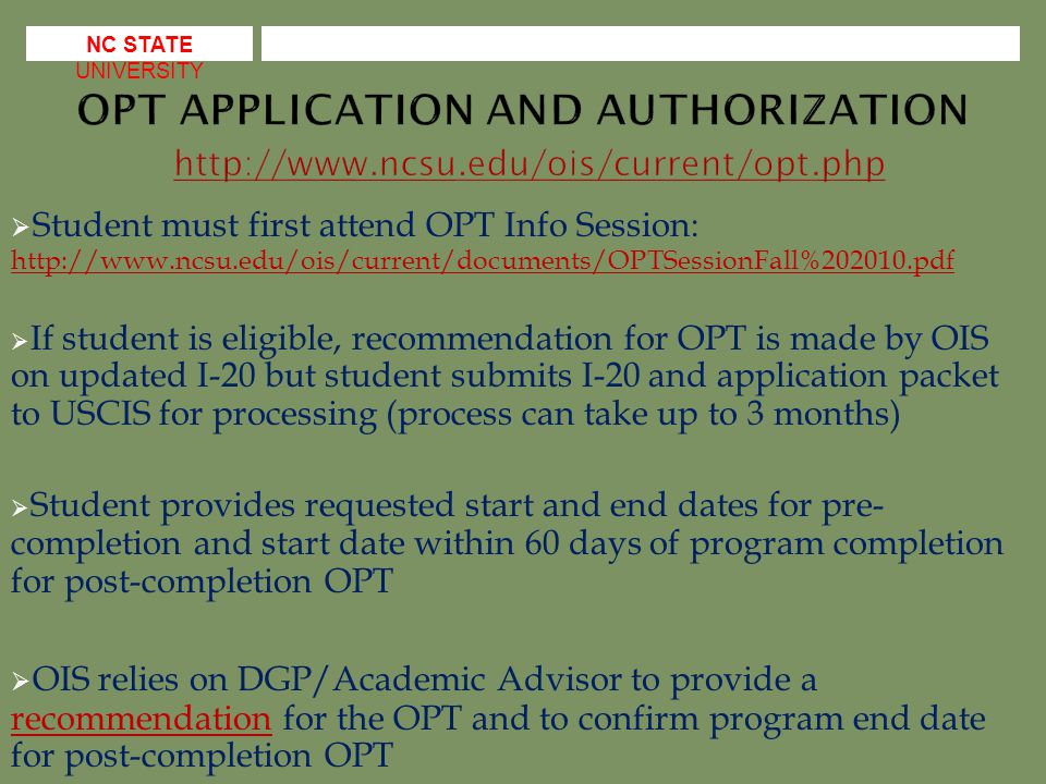  Student must first attend OPT Info Session:      If student is eligible, recommendation for OPT is made by OIS on updated I-20 but student submits I-20 and application packet to USCIS for processing (process can take up to 3 months)  Student provides requested start and end dates for pre- completion and start date within 60 days of program completion for post-completion OPT  OIS relies on DGP/Academic Advisor to provide a recommendation for the OPT and to confirm program end date for post-completion OPT recommendation NC STATE UNIVERSITY
