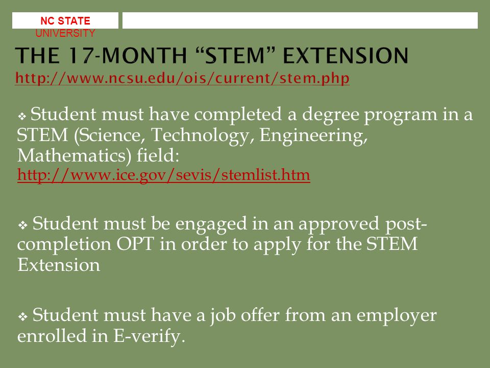  Student must have completed a degree program in a STEM (Science, Technology, Engineering, Mathematics) field:      Student must be engaged in an approved post- completion OPT in order to apply for the STEM Extension  Student must have a job offer from an employer enrolled in E-verify.