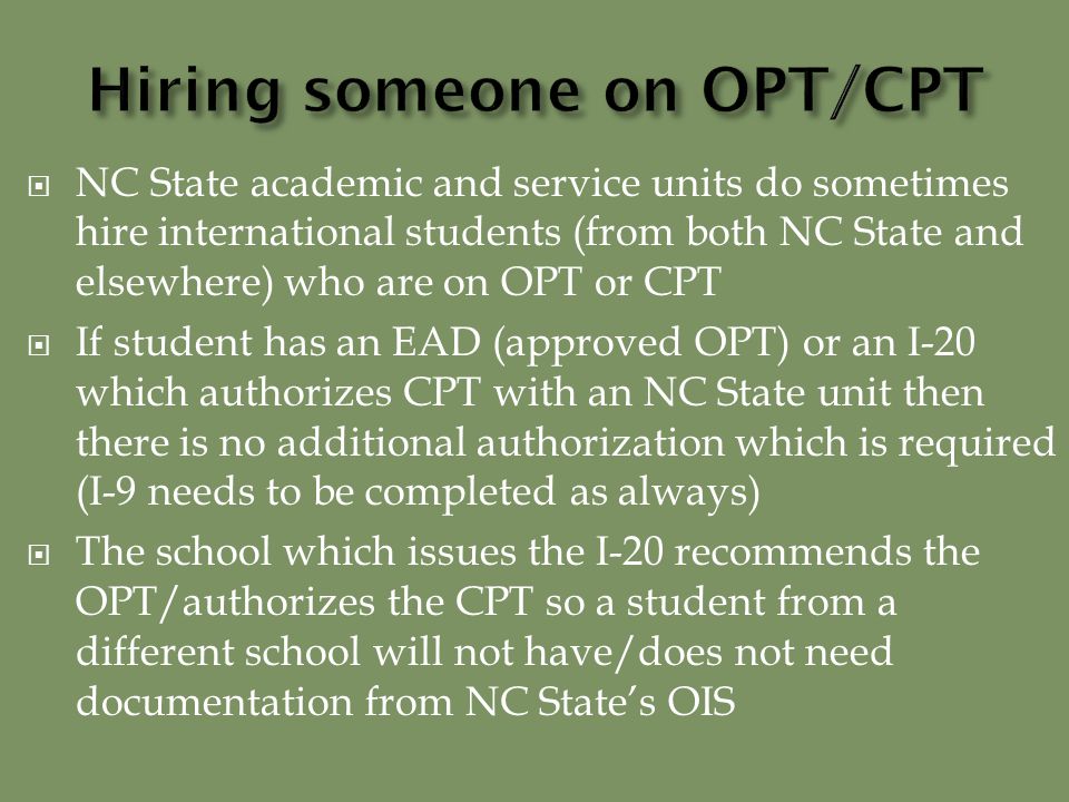  NC State academic and service units do sometimes hire international students (from both NC State and elsewhere) who are on OPT or CPT  If student has an EAD (approved OPT) or an I-20 which authorizes CPT with an NC State unit then there is no additional authorization which is required (I-9 needs to be completed as always)  The school which issues the I-20 recommends the OPT/authorizes the CPT so a student from a different school will not have/does not need documentation from NC State’s OIS