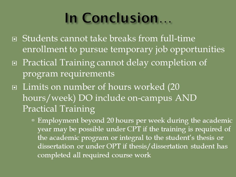  Students cannot take breaks from full-time enrollment to pursue temporary job opportunities  Practical Training cannot delay completion of program requirements  Limits on number of hours worked (20 hours/week) DO include on-campus AND Practical Training  Employment beyond 20 hours per week during the academic year may be possible under CPT if the training is required of the academic program or integral to the student’s thesis or dissertation or under OPT if thesis/dissertation student has completed all required course work