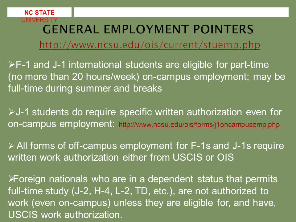 F-1 and J-1 international students are eligible for part-time (no more than 20 hours/week) on-campus employment; may be full-time during summer and breaks  J-1 students do require specific written authorization even for on-campus employment:      All forms of off-campus employment for F-1s and J-1s require written work authorization either from USCIS or OIS  Foreign nationals who are in a dependent status that permits full-time study (J-2, H-4, L-2, TD, etc.), are not authorized to work (even on-campus) unless they are eligible for, and have, USCIS work authorization.