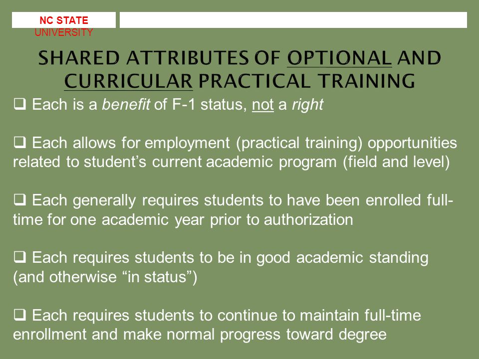 NC STATE UNIVERSITY  Each is a benefit of F-1 status, not a right  Each allows for employment (practical training) opportunities related to student’s current academic program (field and level)  Each generally requires students to have been enrolled full- time for one academic year prior to authorization  Each requires students to be in good academic standing (and otherwise in status )  Each requires students to continue to maintain full-time enrollment and make normal progress toward degree
