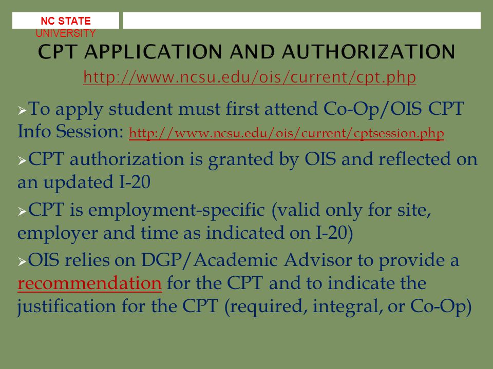  To apply student must first attend Co-Op/OIS CPT Info Session:      CPT authorization is granted by OIS and reflected on an updated I-20  CPT is employment-specific (valid only for site, employer and time as indicated on I-20)  OIS relies on DGP/Academic Advisor to provide a recommendation for the CPT and to indicate the justification for the CPT (required, integral, or Co-Op) recommendation NC STATE UNIVERSITY