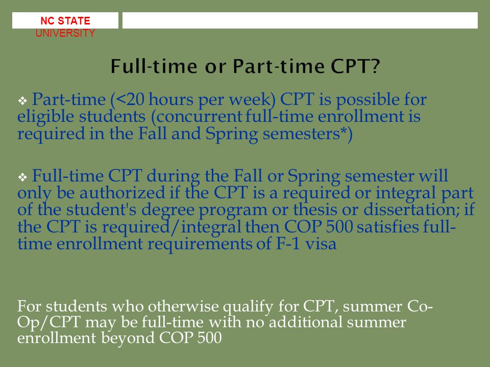  Part-time (<20 hours per week) CPT is possible for eligible students (concurrent full-time enrollment is required in the Fall and Spring semesters*)  Full-time CPT during the Fall or Spring semester will only be authorized if the CPT is a required or integral part of the student s degree program or thesis or dissertation; if the CPT is required/integral then COP 500 satisfies full- time enrollment requirements of F-1 visa For students who otherwise qualify for CPT, summer Co- Op/CPT may be full-time with no additional summer enrollment beyond COP 500 NC STATE UNIVERSITY