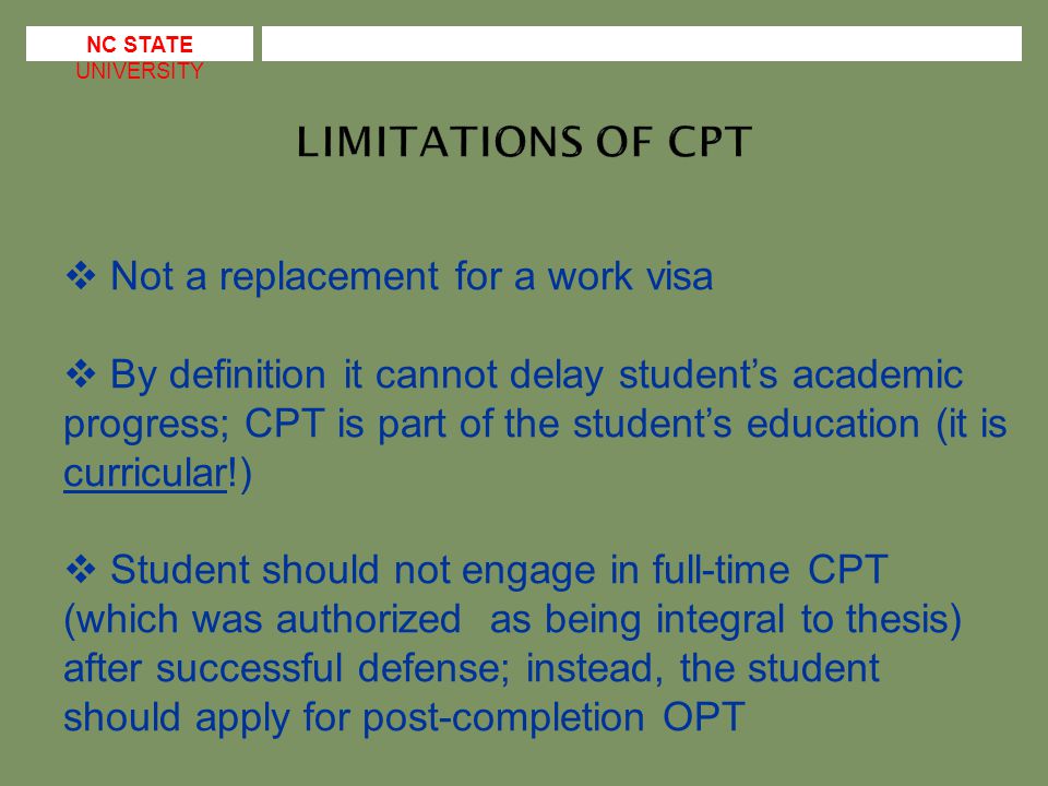  Not a replacement for a work visa  By definition it cannot delay student’s academic progress; CPT is part of the student’s education (it is curricular!)  Student should not engage in full-time CPT (which was authorized as being integral to thesis) after successful defense; instead, the student should apply for post-completion OPT