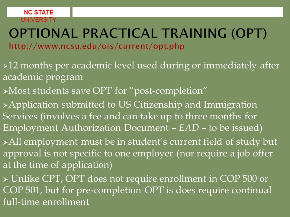  12 months per academic level used during or immediately after academic program  Most students save OPT for post-completion  Application submitted to US Citizenship and Immigration Services (involves a fee and can take up to three months for Employment Authorization Document – EAD – to be issued)  All employment must be in student’s current field of study but approval is not specific to one employer (nor require a job offer at the time of application)  Unlike CPT, OPT does not require enrollment in COP 500 or COP 501, but for pre-completion OPT is does require continual full-time enrollment NC STATE UNIVERSITY