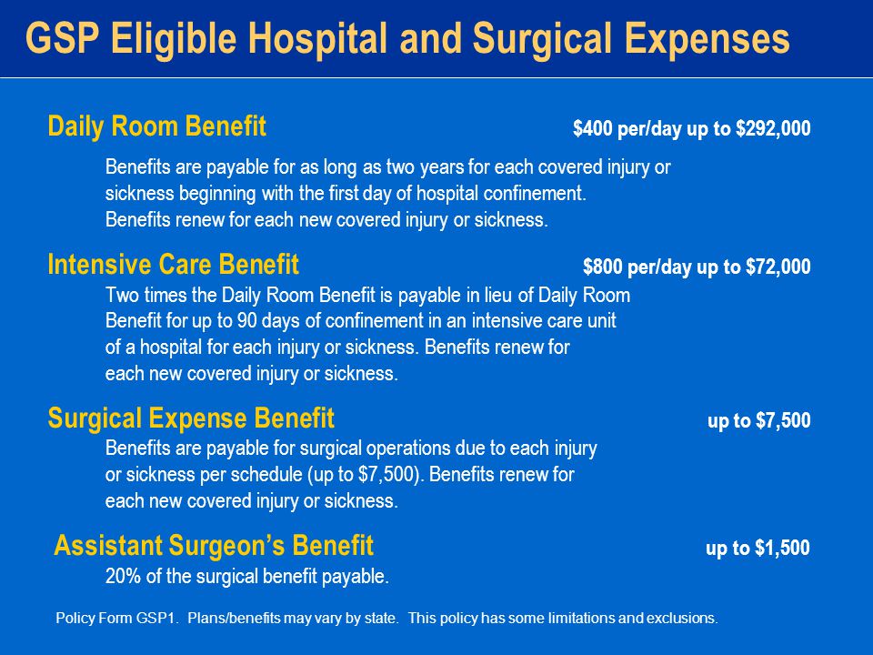 GSP Eligible Hospital and Surgical Expenses Daily Room Benefit $400 per/day up to $292,000 Benefits are payable for as long as two years for each covered injury or sickness beginning with the first day of hospital confinement.