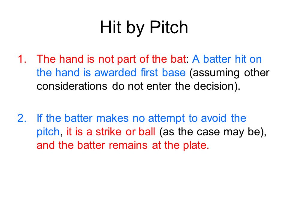 Hit by Pitch 1.The hand is not part of the bat: A batter hit on the hand is awarded first base (assuming other considerations do not enter the decision).