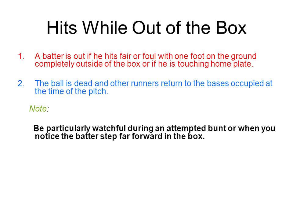 Hits While Out of the Box 1.A batter is out if he hits fair or foul with one foot on the ground completely outside of the box or if he is touching home plate.